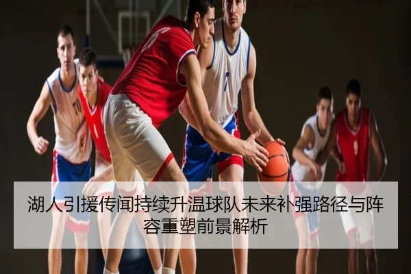 湖人引援传闻持续升温球队未来补强路径与阵容重塑前景解析