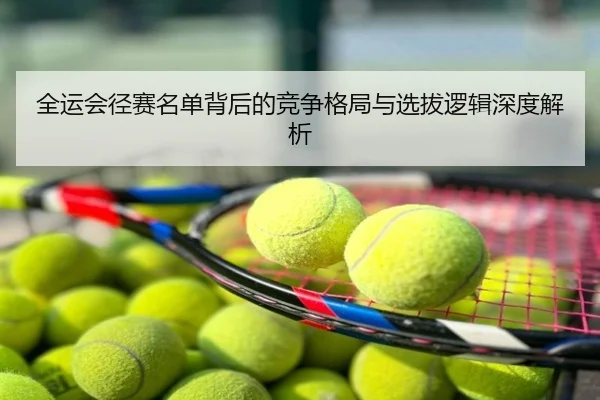 全运会径赛名单背后的竞争格局与选拔逻辑深度解析