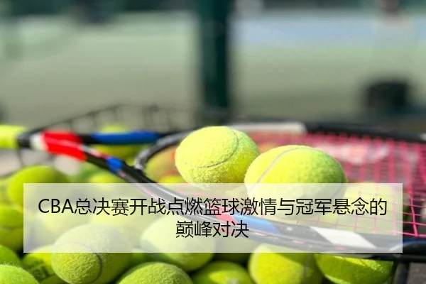 CBA总决赛开战点燃篮球激情与冠军悬念的巅峰对决
