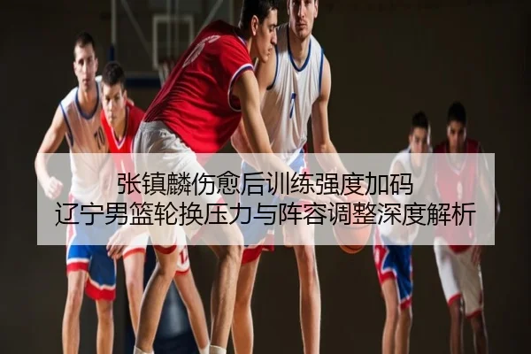 张镇麟伤愈后训练强度加码 辽宁男篮轮换压力与阵容调整深度解析
