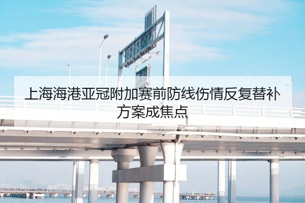上海海港亚冠附加赛前防线伤情反复替补方案成焦点