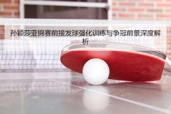孙颖莎亚锦赛前接发球强化训练与争冠前景深度解析