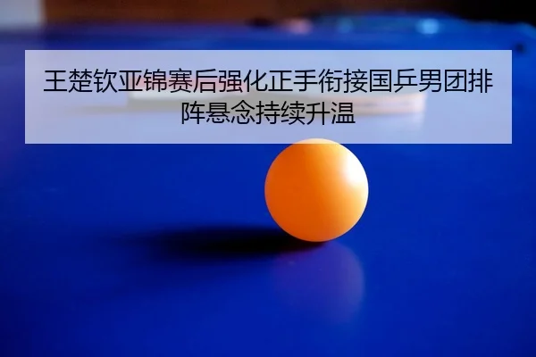 王楚钦亚锦赛后强化正手衔接国乒男团排阵悬念持续升温