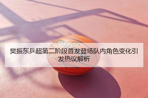 樊振东乒超第二阶段首发登场队内角色变化引发热议解析
